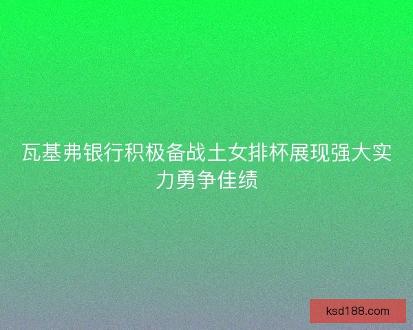 瓦基弗银行积极备战土女排杯展现强大实力勇争佳绩