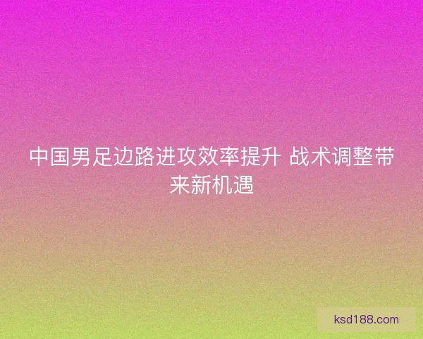中国男足边路进攻效率提升 战术调整带来新机遇