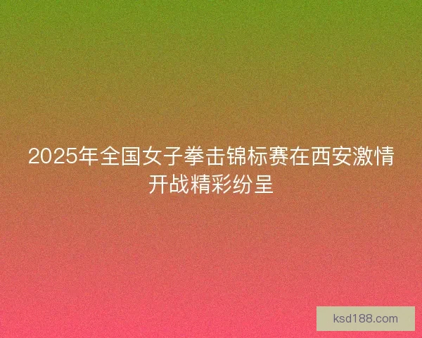 2025年全国女子拳击锦标赛在西安激情开战精彩纷呈