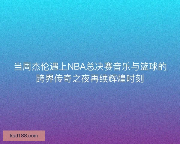 当周杰伦遇上NBA总决赛音乐与篮球的跨界传奇之夜再续辉煌时刻