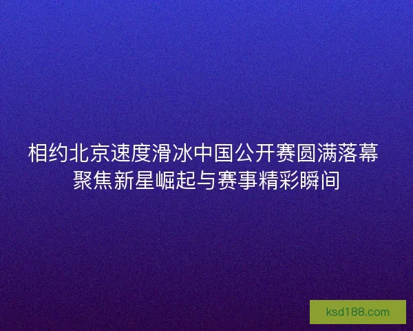 相约北京速度滑冰中国公开赛圆满落幕 聚焦新星崛起与赛事精彩瞬间